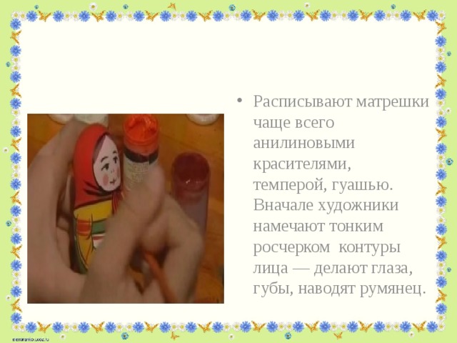 Расписывают матрешки чаще всего анилиновыми красителями, темперой, гуашью. Вначале художники намечают тонким росчерком контуры лица — делают глаза, губы, наводят румянец. 