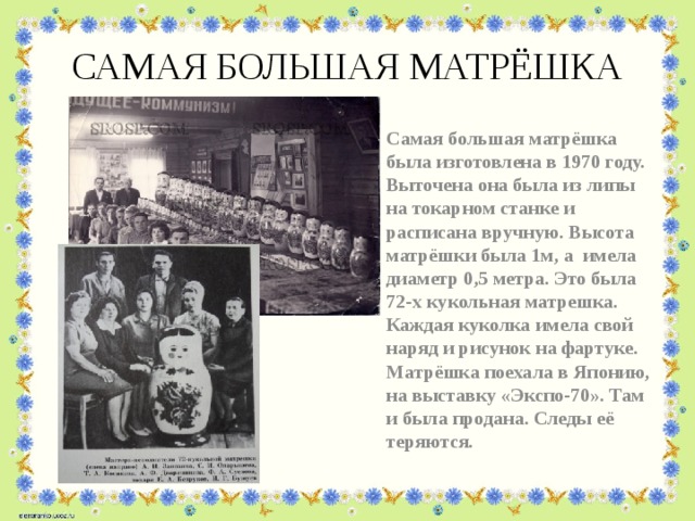 САМАЯ БОЛЬШАЯ МАТРЁШКА Самая большая матрёшка была изготовлена в 1970 году. Выточена она была из липы на токарном станке и расписана вручную. Высота матрёшки была 1м, а имела диаметр 0,5 метра. Это была 72-х кукольная матрешка. Каждая куколка имела свой наряд и рисунок на фартуке. Матрёшка поехала в Японию, на выставку «Экспо-70». Там и была продана. Следы её теряются.  