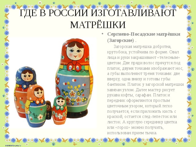 ГДЕ В РОССИИ ИЗГОТАВЛИВАЮТ МАТРЁШКИ Сергиево-Посадские матрёшки (Загорские) . Загорская матрешка добротна, крутобока, устойчива по форме. Овал лица и руки закрашивают «телесным» цветом. Две пряди волос прячутся под платок, двумя точками изображают нос, а губы выполняют тремя точками: две вверху, одна внизу и готовы губы бантиком. Платок у загорской матрешки завязан узлом. Далее мастер рисует рукава кофты, сарафан. Платок и передник оформляются простым цветочным узором, который легко получается, если приложить кисть с краской, остается след-лепесток или листок. А круглую серединку цветка или «горох» можно получить, использован прием тычка.  
