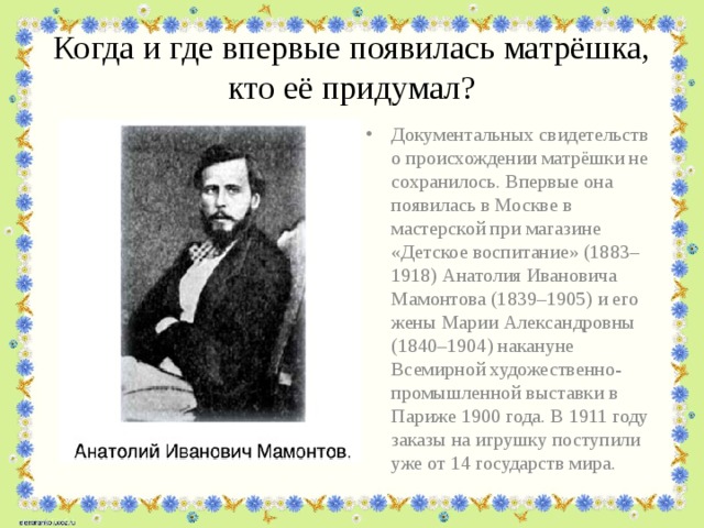 Когда и где впервые появилась матрёшка, кто её придумал? Документальных свидетельств о происхождении матрёшки не сохранилось. Впервые она появилась в Москве в мастерской при магазине «Детское воспитание» (1883–1918) Анатолия Ивановича Мамонтова (1839–1905) и его жены Марии Александровны (1840–1904) накануне Всемирной художественно-промышленной выставки в Париже 1900 года. В 1911 году заказы на игрушку поступили уже от 14 государств мира. 