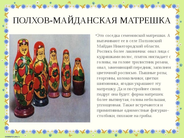 ПОЛХОВ-МАЙДАНСКАЯ МАТРЕШКА Это соседка семеновской матрешки. А вытачивают ее в селе Полховский Майдан Нижегородской области. Роспись более лаконична: овал лица с кудряшками волос, платок ниспадает с головы, на голове трилистник розана, овал, заменяющий передник, заполнен цветочной росписью. Пышные розы, георгины, колокольчики, цветки шиповника, ягодки украшают эту матрешку. Да и постройнее своих подруг она будет: форма матрешек более вытянутая, голова небольшая, уплощенная. Также встречаются и примитивные одноместные фигурки–столбики, похожие на грибы.    