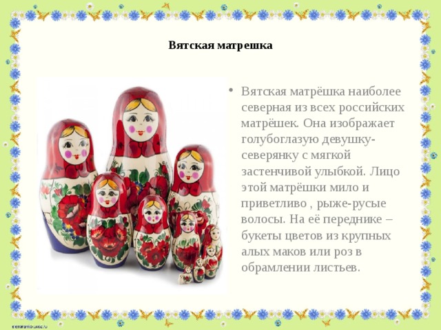  Вятская матрешка   Вятская матрёшка наиболее северная из всех российских матрёшек. Она изображает голубоглазую девушку-северянку с мягкой застенчивой улыбкой. Лицо этой матрёшки мило и приветливо , рыже-русые волосы. На её переднике – букеты цветов из крупных алых маков или роз в обрамлении листьев.   