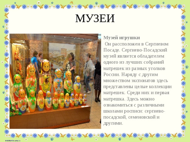МУЗЕИ Музей игрушки Он рассположен в Сергиевом Посаде. Сергиево-Посадский музей является обладателем одного из лучших собраний матрешек из разных уголков России. Наряду с другим множеством экспонатов здесь представлены целые коллекции матрешек. Среди них и первая матрешка. Здесь можно ознакомиться с различными школами росписи: сергиево-посадской, семеновской и другими. 