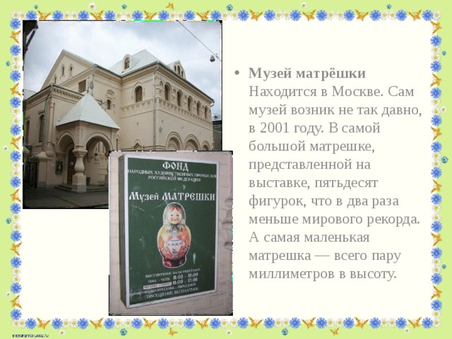 Музей матрёшки Находится в Москве. Сам музей возник не так давно, в 2001 году. В самой большой матрешке, представленной на выставке, пятьдесят фигурок, что в два раза меньше мирового рекорда. А самая маленькая матрешка — всего пару миллиметров в высоту.   