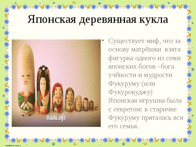 Японская деревянная кукла Существует миф, что за основу матрёшки взята фигурка одного из семи японских богов –бога учёности и мудрости Фукуруму (или Фукурокуджу) Японская игрушка была с секретом: в старичке Фукуруму пряталась вся его семья. 