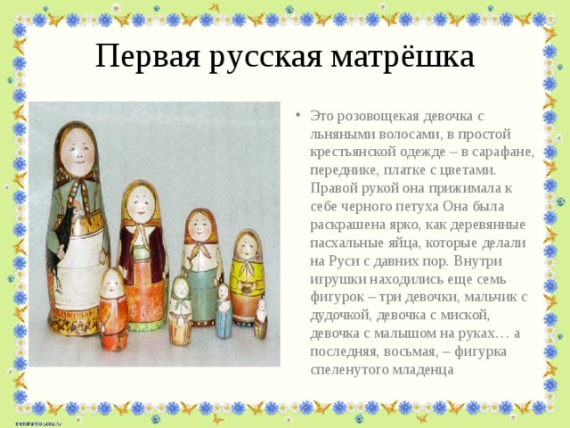 Первая русская матрёшка Это розовощекая девочка с льняными волосами, в простой крестьянской одежде – в сарафане, переднике, платке с цветами. Правой рукой она прижимала к себе черного петуха Она была раскрашена ярко, как деревянные пасхальные яйца, которые делали на Руси с давних пор. Внутри игрушки находились еще семь фигурок – три девочки, мальчик с дудочкой, девочка с миской, девочка с малышом на руках… а последняя, восьмая, – фигурка спеленутого младенца 