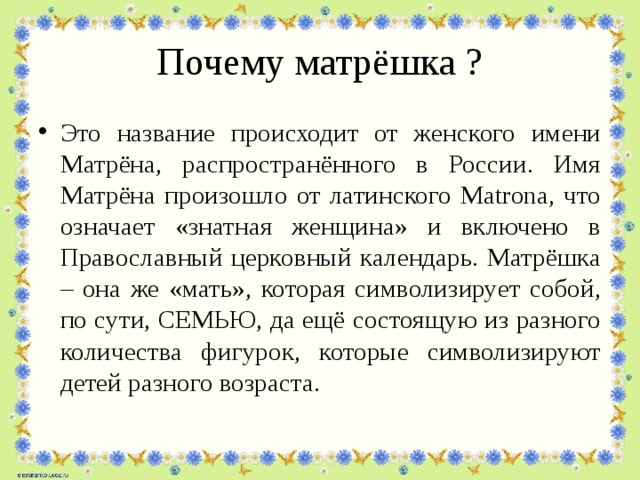 Почему матрёшка ? Это название происходит от женского имени Матрёна, распространённого в России. Имя Матрёна произошло от латинского Matrona, что означает «знатная женщина» и включено в Православный церковный календарь. Матрёшка – она же «мать», которая символизирует собой, по сути, СЕМЬЮ, да ещё состоящую из разного количества фигурок, которые символизируют детей разного возраста. 