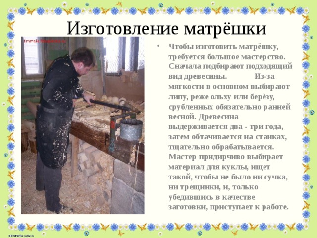 Изготовление матрёшки Чтобы изготовить матрёшку, требуется большое мастерство. Сначала подбирают подходящий вид древесины. Из-за мягкости в основном выбирают липу, реже ольху или берѐзу, срубленных обязательно ранней весной. Древесина выдерживается два - три года, затем обтачивается на станках, тщательно обрабатывается. Мастер придирчиво выбирает материал для куклы, ищет такой, чтобы не было ни сучка, ни трещинки, и, только убедившись в качестве заготовки, приступает к работе. 