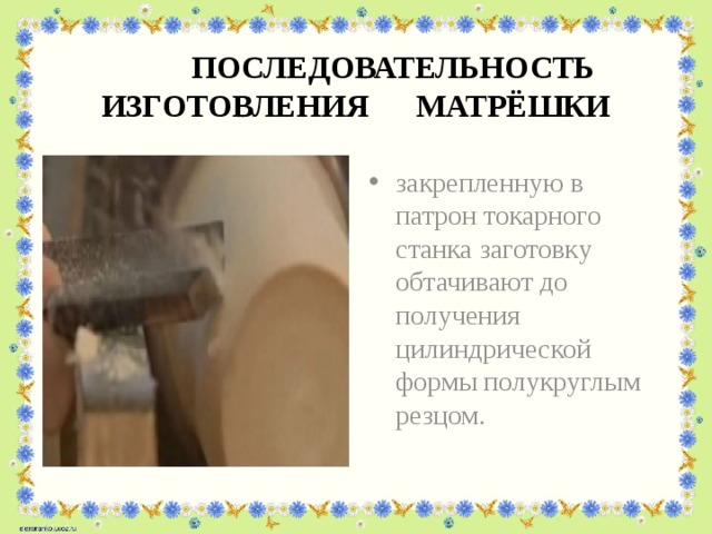  ПОСЛЕДОВАТЕЛЬНОСТЬ ИЗГОТОВЛЕНИЯ МАТРЁШКИ закрепленную в патрон токарного станка заготовку обтачивают до получения цилиндрической формы полукруглым резцом. 