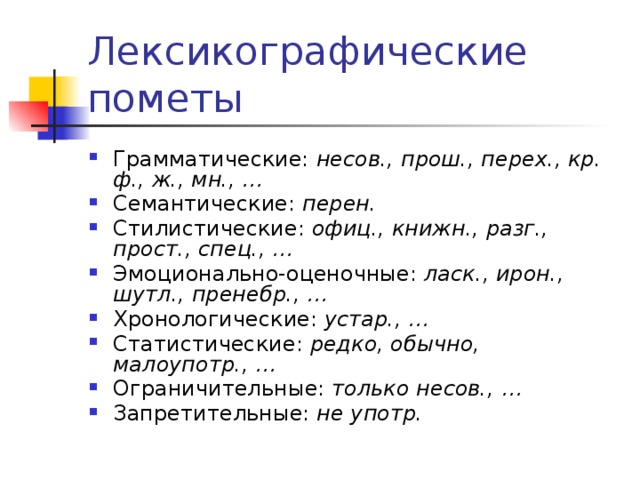 Лексикографические пометы Грамматические: несов., прош., перех., кр. ф., ж., мн., … Семантические: перен. Стилистические: офиц., книжн., разг., прост., спец., … Эмоционально-оценочные: ласк., ирон., шутл., пренебр., … Хронологические: устар., … Статистические: редко, обычно, малоупотр., … Ограничительные: только несов., … Запретительные: не употр. 