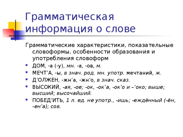 Грамматическая информация о слове Грамматические характеристики, показательные словоформы, особенности образования и употребления словоформ ДОМ, -а (-у), мн. -а, -ов, м.  МЕЧТ’А, -ы, в знач. род. мн. употр. мечтаний, ж.  Д’ОЛЖЕН, -жн’а, -жн’о, в знач. сказ. ВЫСОКИЙ, -ая, -ое; -ок, -ок’а, -ок’о и –’око; выше; высший; высочайший. ПОБЕД’ИТЬ, 1 л. ед. не употр., -ишь; -еждённый (-ён, -ен’а); сов. 