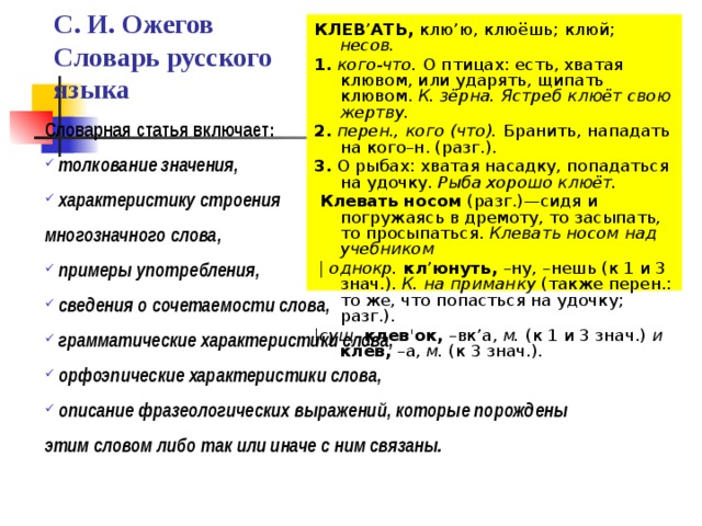 КЛЕВ ’ АТЬ, клю ’ ю, клюёшь; клюй; несов. 1. кого-что. О птицах: есть, хватая клювом, или ударять, щипать клювом. К. зёрна. Ястреб клюёт свою жертву. 2. перен., кого (что). Бранить, нападать на кого–н. (разг.). 3. О рыбах: хватая насадку, попадаться на удочку. Рыба хорошо клюёт.  Клевать носом (разг.)—сидя и погружаясь в дремоту, то засыпать, то просыпаться. Клевать носом над учебником  |  однокр. кл ’ юнуть, –ну, –нешь (к 1 и 3 знач.). К. на приманку (также перен.: то же, что попасться на удочку; разг.). | сущ. клев ' ок, –вк’а, м. (к 1 и 3 знач.) и клёв, –а, м. (к 3 знач.). С. И. Ожегов  Словарь русского языка Словарная статья включает:  толкование значения,  характеристику строения многозначного слова,  примеры употребления,  сведения о сочетаемости слова,  грамматические характеристики слова,  орфоэпические характеристики слова,  описание фразеологических выражений, которые порождены этим словом либо так или иначе с ним связаны. 