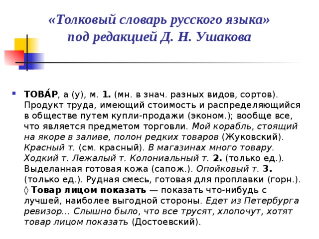 «Толковый словарь русского языка»  под редакцией Д. Н. Ушакова  ТОВА́Р , а (у), м. 1. (мн. в знач. разных видов, сортов). Продукт труда, имеющий стоимость и распределяющийся в обществе путем купли-продажи (эконом.); вообще все, что является предметом торговли. Мой корабль, стоящий на якоре в заливе, полон редких товаров (Жуковский). Красный т. (см. красный). В магазинах много товару. Ходкий т. Лежалый т. Колониальный т.  2. (только ед.). Выделанная готовая кожа (сапож.). Опойковый т.  3. (только ед.). Рудная смесь, готовая для проплавки (горн.). ◊  Товар лицом показать — показать что-нибудь с лучшей, наиболее выгодной стороны. Едет из Петербурга ревизор… Слышно было, что все трусят, хлопочут, хотят товар лицом показать (Достоевский). 