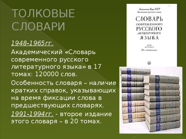 ТОЛКОВЫЕ СЛОВАРИ 1948-1965гг. Академический «Словарь современного русского литературного языка» в 17 томах : 120000 слов. Особенность словаря – наличие кратких справок, указывающих на время фиксации слова в предшествующих словарях. 1991-1994гг. - второе издание этого словаря – в 20 томах. 