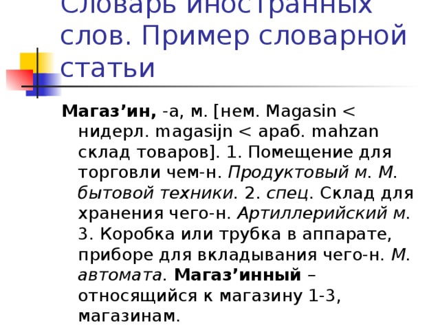 Словарь иностранных слов. Пример словарной статьи Магаз’ин, -а, м. [нем. Magasin Продуктовый м. М. бытовой техники. 2. спец . Склад для хранения чего-н. Артиллерийский м. 3. Коробка или трубка в аппарате, приборе для вкладывания чего-н. М. автомата. Магаз’инный – относящийся к магазину 1-3, магазинам.  