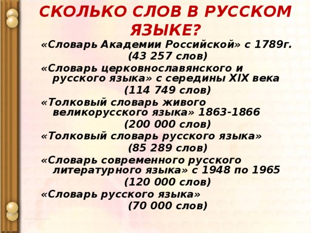СКОЛЬКО СЛОВ В РУССКОМ ЯЗЫКЕ? «Словарь Академии Российской» с 1789г. (43 257 слов) «Словарь церковнославянского и русского языка» с середины XIX века (114 749 слов) «Толковый словарь живого великорусского языка» 1863-1866 (200 000 слов) «Толковый словарь русского языка» (85 289 слов) «Словарь современного русского литературного языка» с 1948 по 1965 (120 000 слов) «Словарь русского языка» (70 000 слов)    