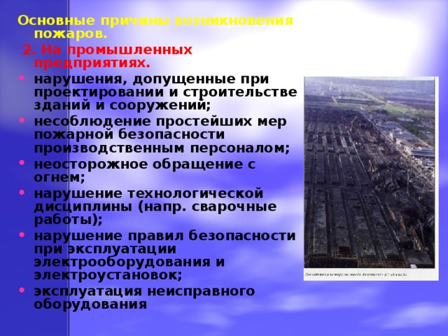 Основные причины возникновения пожаров.  2. На промышленных предприятиях. нарушения, допущенные при проектировании и строительстве зданий и сооружений; несоблюдение простейших мер пожарной безопасности производственным персоналом; неосторожное обращение с огнем; нарушение технологической дисциплины (напр. сварочные работы); нарушение правил безопасности при эксплуатации электрооборудования и электроустановок; эксплуатация неисправного оборудования 