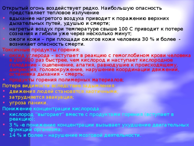 Открытый огонь воздействует редко. Наибольшую опасность представляет тепловое излучение вдыхание нагретого воздуха приводит к поражению верхних дыхательных путей, удушью и смерти; нагретый воздух при температуре свыше 100 С приводит к потере сознания и гибели уже через несколько минут; ожоги кожи – при площади ожогов кожи человека 30 % и более - возникает опасность смерти. Токсичные продукты горения: оксид углерода – вступает в реакцию с гемоглобином крови человека в 200-300 раз быстрее, чем кислород и наступает кислородное голодание – оцепенение, апатия, равнодушие к происходящему, депрессия, головокружение, нарушение координации движений, остановка дыхания – смерть; продукты горения полимерных материалов; Потеря видимости вследствие задымления: движения людей становятся хаотичными; затрудняется эвакуация; угроза паники. Понижение концентрации кислорода: кислород “выгорает” вместе с продуктами горения (вступает в реакцию); 3 % -е понижение концентрации вызывает ухудшение двигательных функций организма; 14 % и более – нарушение мозговой деятельности. 