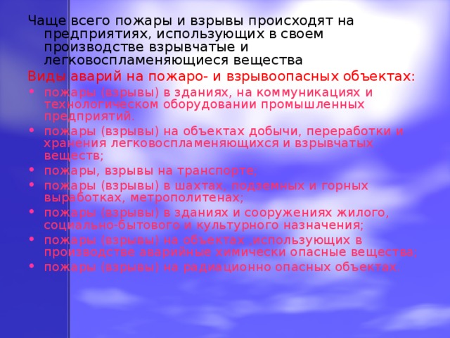 Чаще всего пожары и взрывы происходят на предприятиях, использующих в своем производстве взрывчатые и легковоспламеняющиеся вещества Виды аварий на пожаро- и взрывоопасных объектах: пожары (взрывы) в зданиях, на коммуникациях и технологическом оборудовании промышленных предприятий. пожары (взрывы) на объектах добычи, переработки и хранения легковоспламеняющихся и взрывчатых веществ; пожары, взрывы на транспорте; пожары (взрывы) в шахтах, подземных и горных выработках, метрополитенах; пожары (взрывы) в зданиях и сооружениях жилого, социально-бытового и культурного назначения; пожары (взрывы) на объектах ,использующих в производстве аварийные химически опасные вещества; пожары (взрывы) на радиационно опасных объектах. 