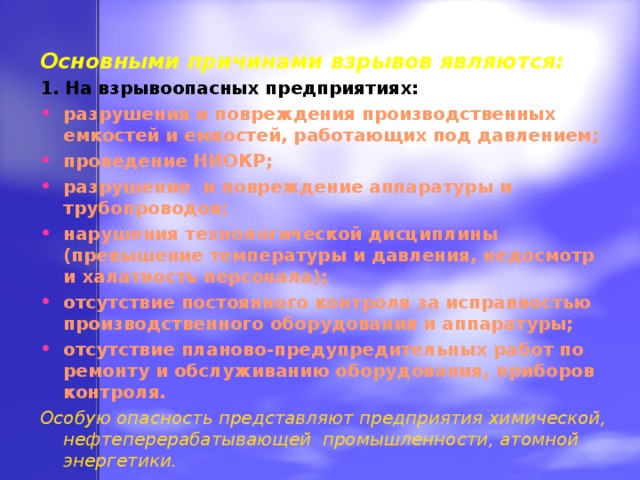 Основными причинами взрывов являются: 1. На взрывоопасных предприятиях: разрушения и повреждения производственных емкостей и емкостей, работающих под давлением; проведение НИОКР; разрушение и повреждение аппаратуры и трубопроводов; нарушения технологической дисциплины (превышение температуры и давления, недосмотр и халатность персонала); отсутствие постоянного контроля за исправностью производственного оборудования и аппаратуры; отсутствие планово-предупредительных работ по ремонту и обслуживанию оборудования, приборов контроля. Особую опасность представляют предприятия химической, нефтеперерабатывающей промышленности, атомной энергетики. 