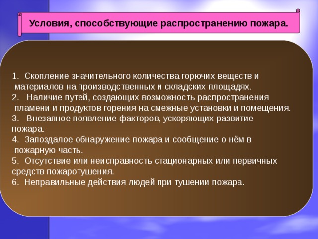 Условия, способствующие распространению пожара. 1. Скопление значительного количества горючих веществ и  материалов на производственных и складских площадях. 2. Наличие путей, создающих возможность распространения  пламени и продуктов горения на смежные установки и помещения. 3. Внезапное появление факторов, ускоряющих развитие пожара. 4. Запоздалое обнаружение пожара и сообщение о нём в  пожарную часть. 5. Отсутствие или неисправность стационарных или первичных средств пожаротушения. 6. Неправильные действия людей при тушении пожара. 