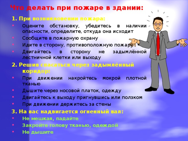 Что делать при пожаре в здании: 1. При возникновении пожара: Оцените обстановку, убедитесь в наличии опасности, определите, откуда она исходит Сообщите в пожарную охрану Идите в сторону, противоположную пожару Двигайтесь в сторону не задымлённой лестничной клетки или выходу 2. Решив спасаться через задымлённый коридор: При движении накройтесь мокрой плотной тканью Дышите через носовой платок, одежду Двигайтесь к выходу пригнувшись или ползком При движении держитесь за стены 3. На вас надвигается огненный вал: Не мешкая, падайте Закройте голову тканью, одеждой Не дышите  