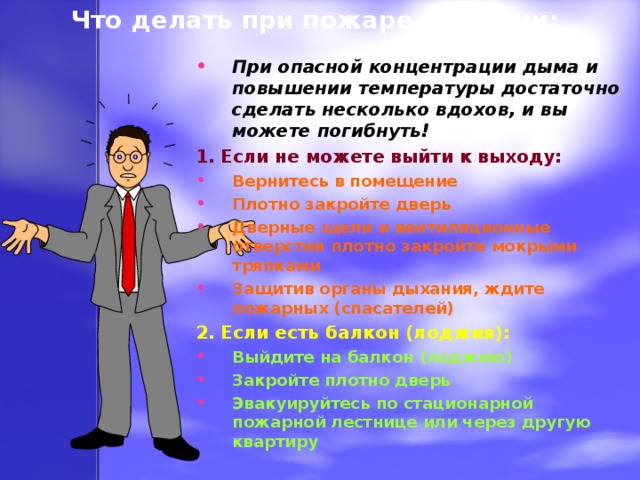 Что делать при пожаре в здании: При опасной концентрации дыма и повышении температуры достаточно сделать несколько вдохов, и вы можете погибнуть! 1. Если не можете выйти к выходу: Вернитесь в помещение Плотно закройте дверь Дверные щели и вентиляционные отверстия плотно закройте мокрыми тряпками Защитив органы дыхания, ждите пожарных (спасателей) 2. Если есть балкон (лоджия): Выйдите на балкон (лоджию) Закройте плотно дверь Эвакуируйтесь по стационарной пожарной лестнице или через другую квартиру  