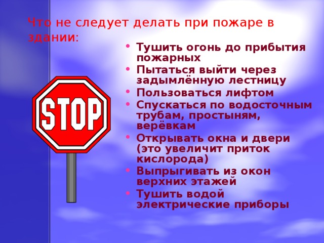 Что не следует делать при пожаре в здании: Тушить огонь до прибытия пожарных Пытаться выйти через задымлённую лестницу Пользоваться лифтом Спускаться по водосточным трубам, простыням, верёвкам Открывать окна и двери (это увеличит приток кислорода) Выпрыгивать из окон верхних этажей Тушить водой электрические приборы 