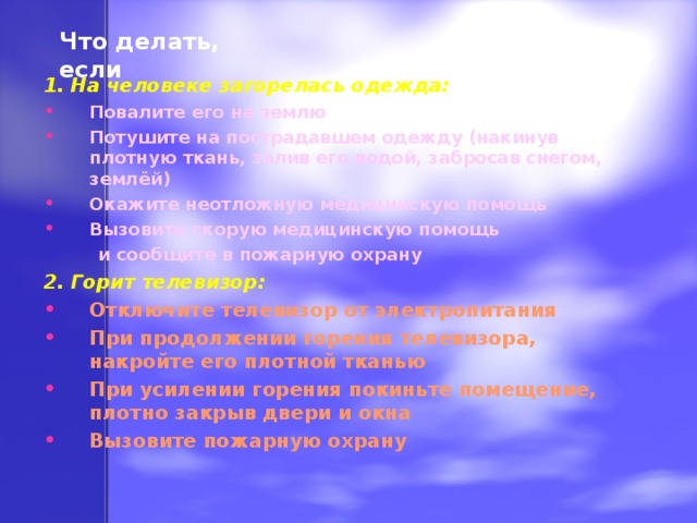 Что делать, если 1. На человеке загорелась одежда: Повалите его на землю Потушите на пострадавшем одежду (накинув плотную ткань, залив его водой, забросав снегом, землёй) Окажите неотложную медицинскую помощь Вызовите скорую медицинскую помощь  и сообщите в пожарную охрану 2. Горит телевизор: Отключите телевизор от электропитания При продолжении горения телевизора, накройте его плотной тканью При усилении горения покиньте помещение, плотно закрыв двери и окна Вызовите пожарную охрану 