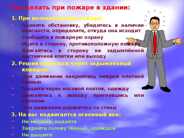 Что делать при пожаре в здании: 1. При возникновении пожара: Оцените обстановку, убедитесь в наличии опасности, определите, откуда она исходит Сообщите в пожарную охрану Идите в сторону, противоположную пожару Двигайтесь в сторону не задымлённой лестничной клетки или выходу 2. Решив спасаться через задымлённый коридор: При движении накройтесь мокрой плотной тканью Дышите через носовой платок, одежду Двигайтесь к выходу пригнувшись или ползком При движении держитесь за стены 3. На вас надвигается огненный вал: Не мешкая, падайте Закройте голову тканью, одеждой Не дышите  