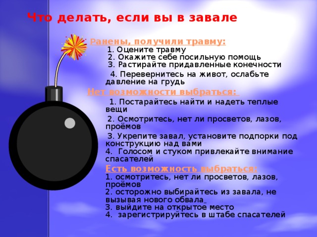 Что делать, если вы в завале    Р анены, получили травму:   1. Оцените травму  2. Окажите себе посильную помощь  3. Растирайте придавленные конечности  4. Перевернитесь на живот, ослабьте давление на грудь Нет возможности выбраться:  1. Постарайтесь найти и надеть теплые вещи  2. Осмотритесь, нет ли просветов, лазов, проёмов  3. Укрепите завал, установите подпорки под конструкцию над вами  4. Голосом и стуком привлекайте внимание спасателей Есть возможность выбраться:  1. осмотритесь, нет ли просветов, лазов, проёмов  2. осторожно выбирайтесь из завала, не вызывая нового обвала   3. выйдите на открытое место  4. зарегистрируйтесь в штабе спасателей 