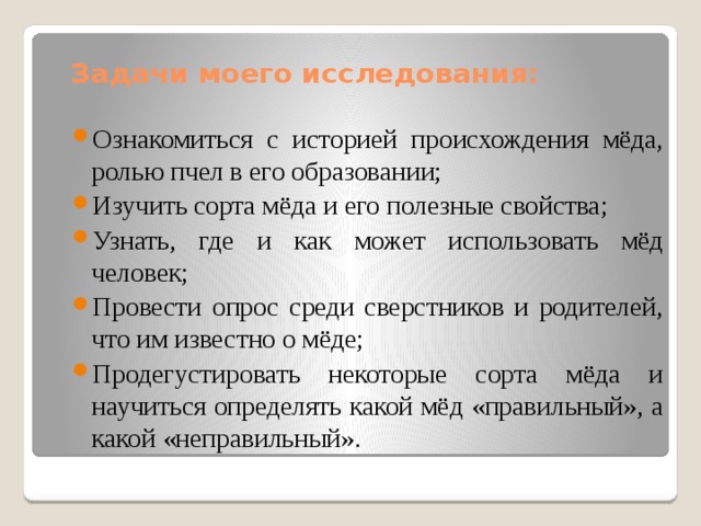 Задачи моего исследования: Ознакомиться с историей происхождения мёда, ролью пчел в его образовании; Изучить сорта мёда и его полезные свойства; Узнать, где и как может использовать мёд человек; Провести опрос среди сверстников и родителей, что им известно о мёде; Продегустировать некоторые сорта мёда и научиться определять какой мёд «правильный», а какой «неправильный». 