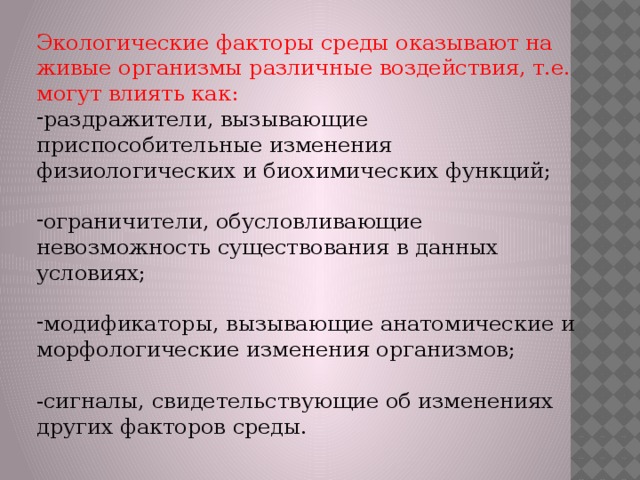 Экологические факторы среды оказывают на живые организмы различные воздействия, т.е. могут влиять как: раздражители, вызывающие приспособительные изменения физиологических и биохимических функций; ограничители, обусловливающие невозможность существования в данных условиях; модификаторы, вызывающие анатомические и морфологические изменения организмов; -сигналы, свидетельствующие об изменениях других факторов среды. 