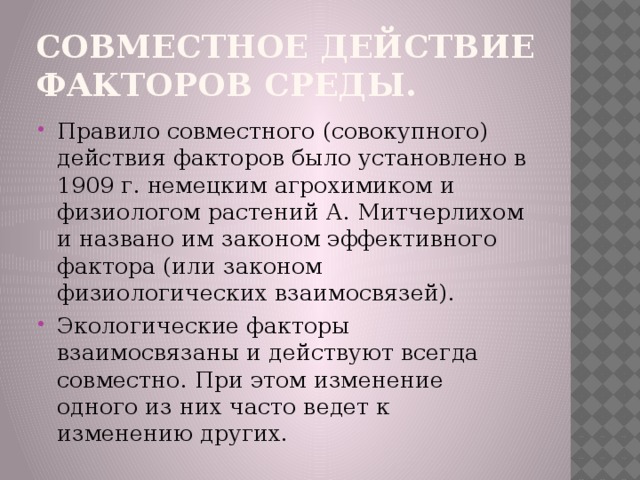 Совместное действие факторов среды. Правило совместного (совокупного) действия факторов было установлено в 1909 г. немецким агрохимиком и физиологом растений А. Митчерлихом и названо им законом эффективного фактора (или законом физиологических взаимосвязей). Экологические факторы взаимосвязаны и действуют всегда совместно. При этом изменение одного из них часто ведет к изменению других. 