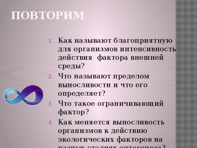 Повторим Как называют благоприятную для организмов интенсивность действия фактора внешней среды? Что называют пределом выносливости и что его определяет? Что такое ограничивающий фактор? Как меняется выносливость организмов к действию экологических факторов на разных стадиях онтогенеза? 