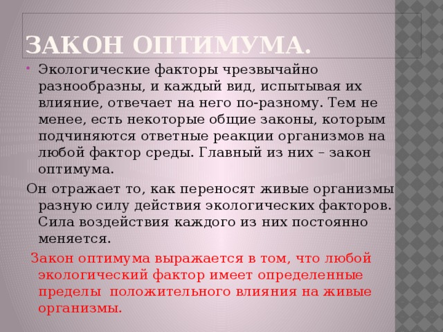 Закон оптимума. Экологические факторы чрезвычайно разнообразны, и каждый вид, испытывая их влияние, отвечает на него по-разному. Тем не менее, есть некоторые общие законы, которым подчиняются ответные реакции организмов на любой фактор среды. Главный из них – закон оптимума. Он отражает то, как переносят живые организмы разную силу действия экологических факторов. Сила воздействия каждого из них постоянно меняется.  Закон оптимума выражается в том, что любой экологический фактор имеет определенные пределы положительного влияния на живые организмы. 