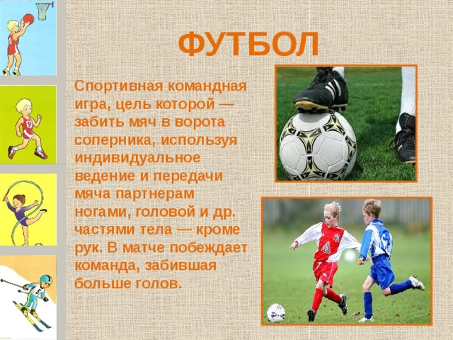 ФУТБОЛ Спортивная командная игра, цель которой — забить мяч в ворота соперника, используя индивидуальное ведение и передачи мяча партнерам ногами, головой и др. частями тела — кроме рук. В матче побеждает команда, забившая больше голов. 