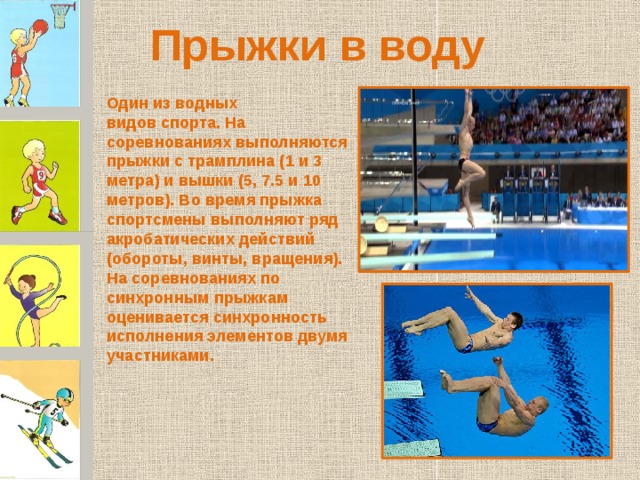 Прыжки в воду Один из водных видов спорта. На соревнованиях выполняются прыжки с трамплина (1 и 3 метра) и вышки (5, 7.5 и 10 метров). Во время прыжка спортсмены выполняют ряд акробатических действий (обороты, винты, вращения). На соревнованиях по синхронным прыжкам оценивается синхронность исполнения элементов двумя участниками. 
