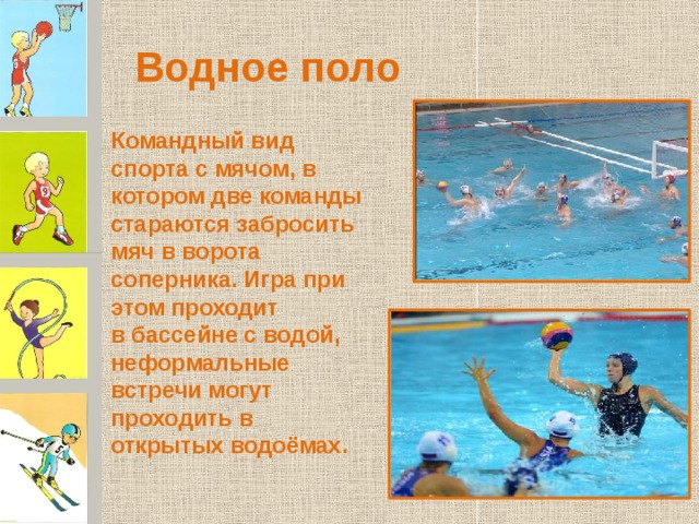 Водное поло Командный вид спорта с мячом, в котором две команды стараются забросить мяч в ворота соперника. Игра при этом проходит в бассейне с водой, неформальные встречи могут проходить в открытых водоёмах. 