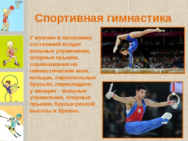 Спортивная гимнастика У мужчин в программу состязаний входят вольные упражнения, опорные прыжки, соревнования на гимнастическом коне, кольцах, параллельных брусьях, перекладине; у женщин – вольные упражнения, опорные прыжки, брусья разной высоты и бревно. 