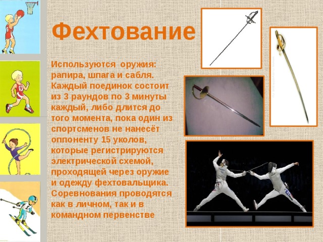 Фехтование Используются оружия: рапира, шпага и сабля. Каждый поединок состоит из 3 раундов по 3 минуты каждый, либо длится до того момента, пока один из спортсменов не нанесёт оппоненту 15 уколов, которые регистрируются электрической схемой, проходящей через оружие и одежду фехтовальщика. Соревнования проводятся как в личном, так и в командном первенстве 
