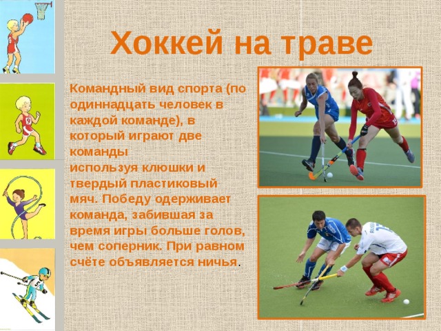 Хоккей на траве Командный вид спорта (по одиннадцать человек в каждой команде), в который играют две команды используя клюшки и твердый пластиковый мяч. Победу одерживает команда, забившая за время игры больше голов, чем соперник. При равном счёте объявляется ничья . 