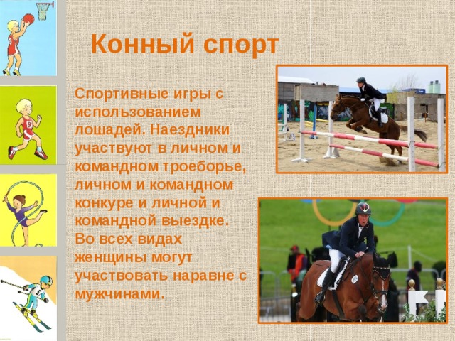 Конный спорт Спортивные игры с использованием лошадей. Наездники участвуют в личном и командном троеборье, личном и командном конкуре и личной и командной выездке. Во всех видах женщины могут участвовать наравне с мужчинами. 