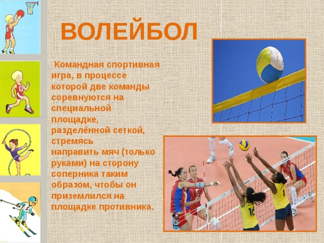ВОЛЕЙБОЛ   Командная спортивная игра, в процессе которой две команды соревнуются на специальной площадке, разделённой сеткой, стремясь направить мяч (только руками) на сторону соперника таким образом, чтобы он приземлился на площадке противника .  