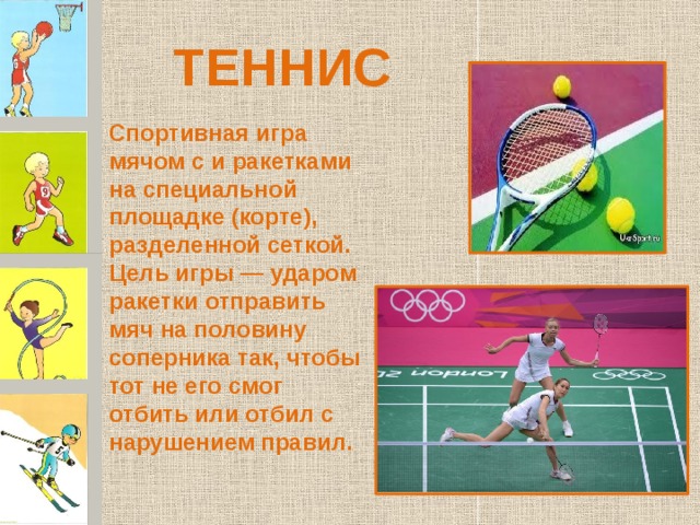 ТЕННИС Спортивная игра мячом с и ракетками на специальной площадке (корте), разделенной сеткой. Цель игры — ударом ракетки отправить мяч на половину соперника так, чтобы тот не его смог отбить или отбил с нарушением правил. 