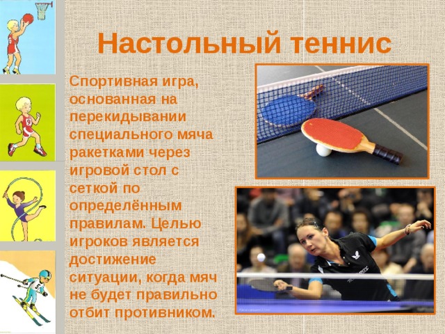 Настольный теннис Спортивная игра, основанная на перекидывании специального мяча ракетками через игровой стол с сеткой по определённым правилам. Целью игроков является достижение ситуации, когда мяч не будет правильно отбит противником. 