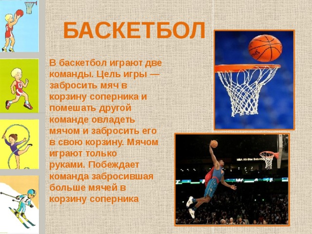 БАСКЕТБОЛ В баскетбол играют две команды. Цель игры — забросить мяч в корзину соперника и помешать другой команде овладеть мячом и забросить его в свою корзину. Мячом играют только руками .  Побеждает команда забросившая больше мячей в корзину соперника 