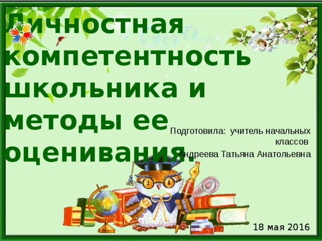 Личностная компетентность школьника и методы ее оценивания. Подготовила: учитель начальных классов Андреева Татьяна Анатольевна 18 мая 2016 