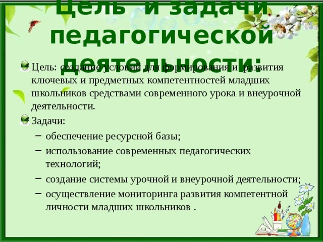 Цель и задачи педагогической деятельности: Цель: создание условий для формирования и  развития ключевых и предметных компетентностей младших школьников средствами современного урока и внеурочной деятельности. Задачи: обеспечение ресурсной базы; использование современных педагогических технологий; создание системы урочной и внеурочной деятельности; осуществление мониторинга развития компетентной личности младших школьников . обеспечение ресурсной базы; использование современных педагогических технологий; создание системы урочной и внеурочной деятельности; осуществление мониторинга развития компетентной личности младших школьников . 