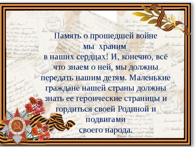 Память о прошедшей войне мы храним в наших сердцах! И, конечно, всё что знаем о ней, мы должны передать нашим детям. Маленькие граждане нашей страны должны знать ее героические страницы и гордиться своей Родиной и подвигами  своего народа. 
